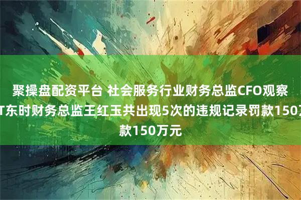 聚操盘配资平台 社会服务行业财务总监CFO观察：ST东时财务总监王红玉共出现5次的违规记录罚款150万元