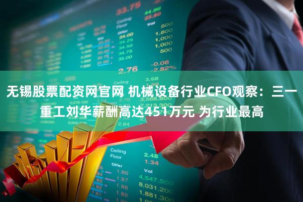 无锡股票配资网官网 机械设备行业CFO观察：三一重工刘华薪酬高达451万元 为行业最高