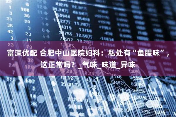 富深优配 合肥中山医院妇科：私处有“鱼腥味”，这正常吗？_气味_味道_异味