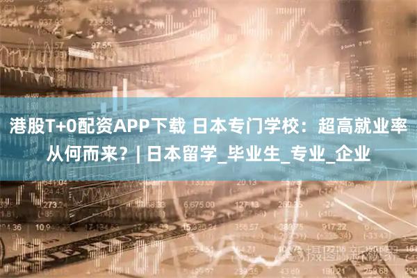 港股T+0配资APP下载 日本专门学校：超高就业率从何而来？| 日本留学_毕业生_专业_企业