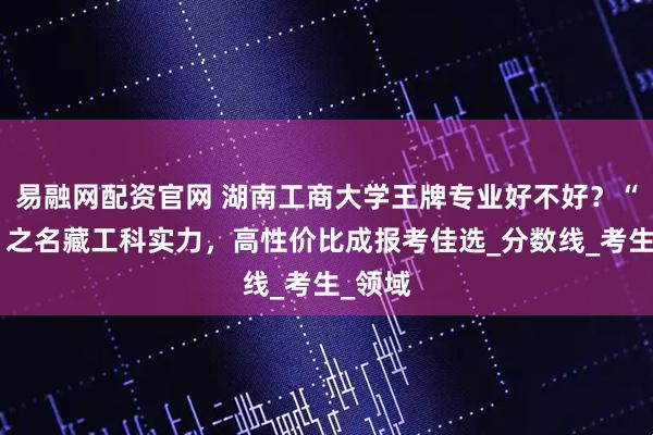易融网配资官网 湖南工商大学王牌专业好不好？“工商”之名藏工科实力，高性价比成报考佳选_分数线_考生_领域
