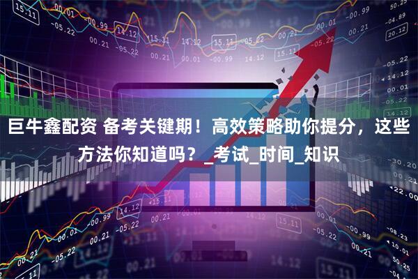 巨牛鑫配资 备考关键期！高效策略助你提分，这些方法你知道吗？_考试_时间_知识
