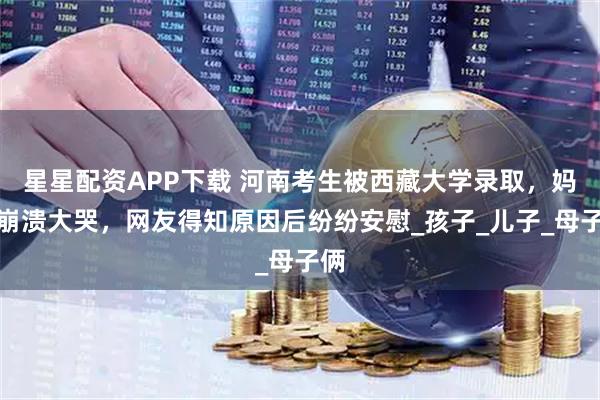 星星配资APP下载 河南考生被西藏大学录取，妈妈崩溃大哭，网友得知原因后纷纷安慰_孩子_儿子_母子俩