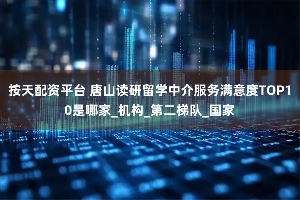 按天配资平台 唐山读研留学中介服务满意度TOP10是哪家_机构_第二梯队_国家
