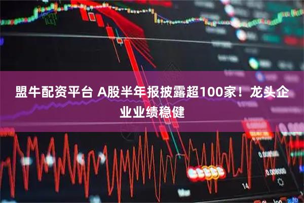 盟牛配资平台 A股半年报披露超100家！龙头企业业绩稳健