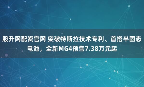 股升网配资官网 突破特斯拉技术专利、首搭半固态电池，全新MG4预售7.38万元起