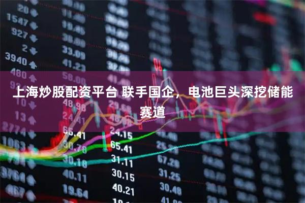 上海炒股配资平台 联手国企，电池巨头深挖储能赛道