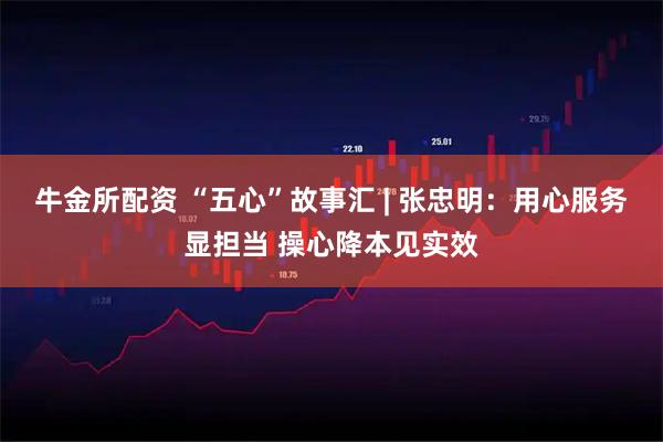牛金所配资 “五心”故事汇 | 张忠明：用心服务显担当 操心降本见实效