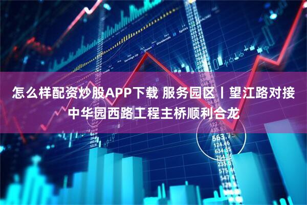 怎么样配资炒股APP下载 服务园区丨望江路对接中华园西路工程主桥顺利合龙