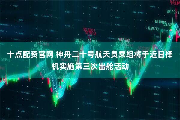 十点配资官网 神舟二十号航天员乘组将于近日择机实施第三次出舱活动