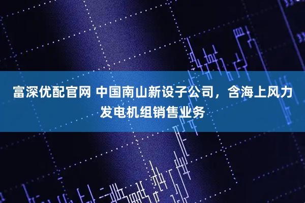 富深优配官网 中国南山新设子公司，含海上风力发电机组销售业务