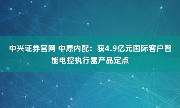 中兴证券官网 中原内配：获4.9亿元国际客户智能电控执行器产品定点