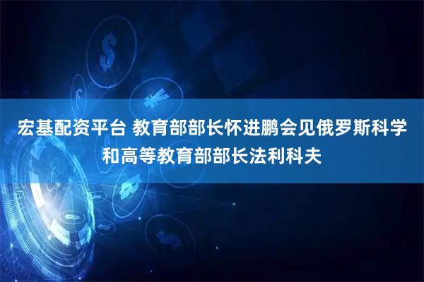 宏基配资平台 教育部部长怀进鹏会见俄罗斯科学和高等教育部部长法利科夫