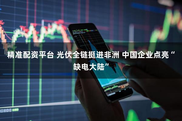 精准配资平台 光伏全链挺进非洲 中国企业点亮“缺电大陆”