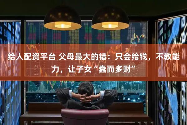 给人配资平台 父母最大的错：只会给钱，不教能力，让子女“蠢而多财”