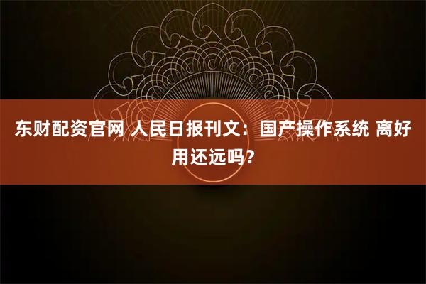 东财配资官网 人民日报刊文：国产操作系统 离好用还远吗？