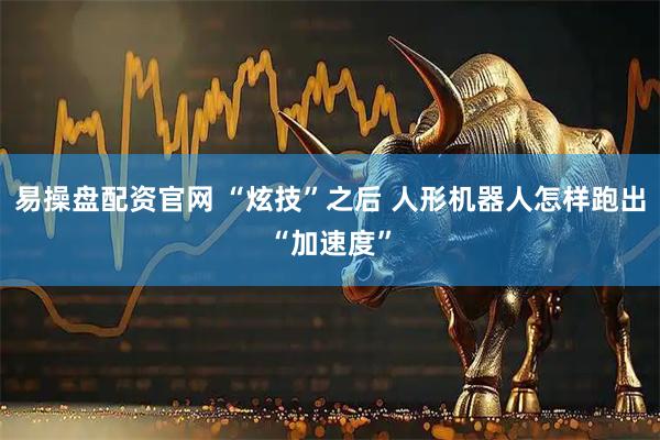 易操盘配资官网 “炫技”之后 人形机器人怎样跑出“加速度”
