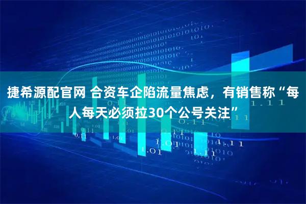 捷希源配官网 合资车企陷流量焦虑，有销售称“每人每天必须拉30个公号关注”