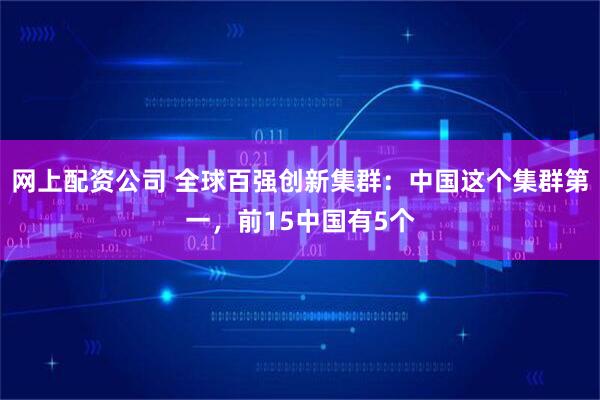 网上配资公司 全球百强创新集群：中国这个集群第一，前15中国有5个