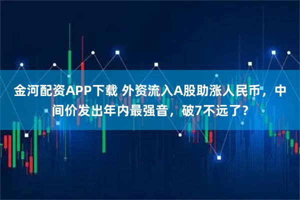 金河配资APP下载 外资流入A股助涨人民币，中间价发出年内最强音，破7不远了？