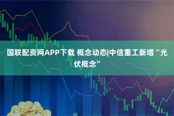 国联配资网APP下载 概念动态|中信重工新增“光伏概念”