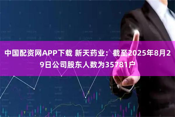 中国配资网APP下载 新天药业：截至2025年8月29日公司股东人数为35781户