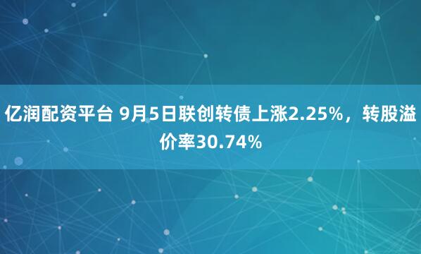 亿润配资平台 9月5日联创转债上涨2.25%，转股溢价率30.74%