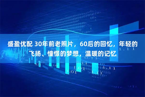 盛盈优配 30年前老照片，60后的回忆，年轻的飞扬、憧憬的梦想，温暖的记忆