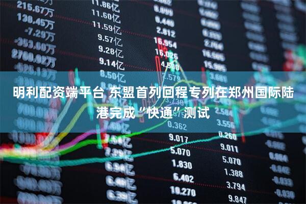 明利配资端平台 东盟首列回程专列在郑州国际陆港完成“快通”测试
