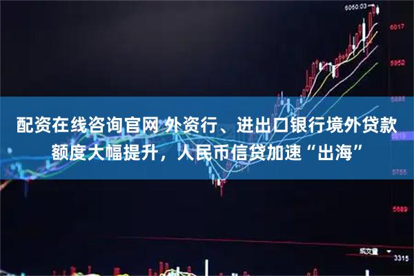 配资在线咨询官网 外资行、进出口银行境外贷款额度大幅提升，人民币信贷加速“出海”