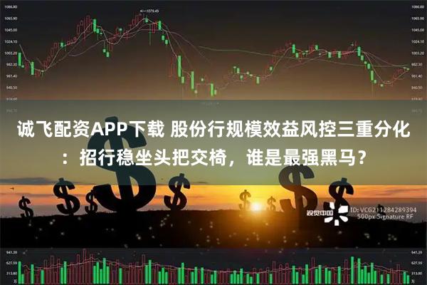 诚飞配资APP下载 股份行规模效益风控三重分化：招行稳坐头把交椅，谁是最强黑马？