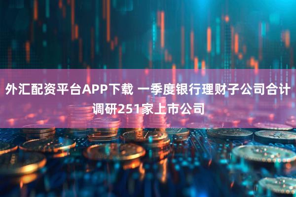 外汇配资平台APP下载 一季度银行理财子公司合计调研251家上市公司